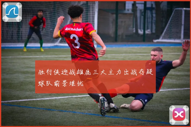 独行侠迎战雄鹿三大主力出战存疑球队前景堪忧