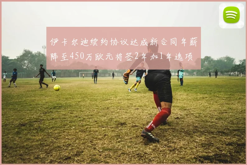 伊卡尔迪续约协议达成新合同年薪降至450万欧元将签2年加1年选项