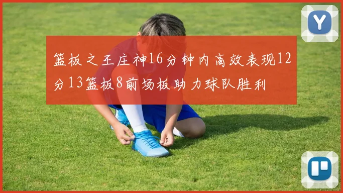篮板之王庄神16分钟内高效表现12分13篮板8前场板助力球队胜利