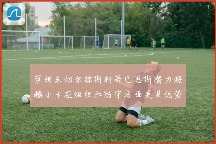 萨姆米切尔称斯科蒂巴恩斯潜力超越小卡在组织和防守方面更具优势