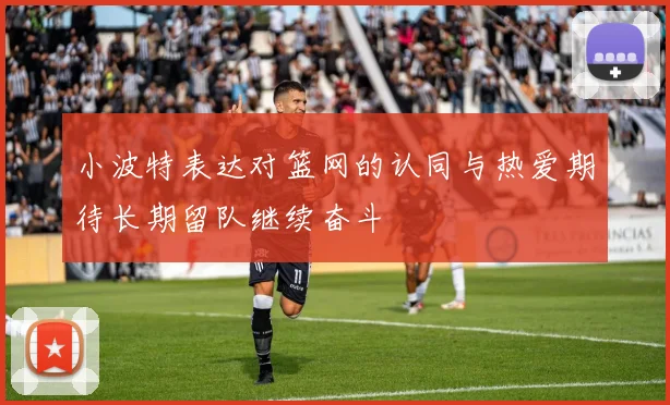小波特表达对篮网的认同与热爱期待长期留队继续奋斗