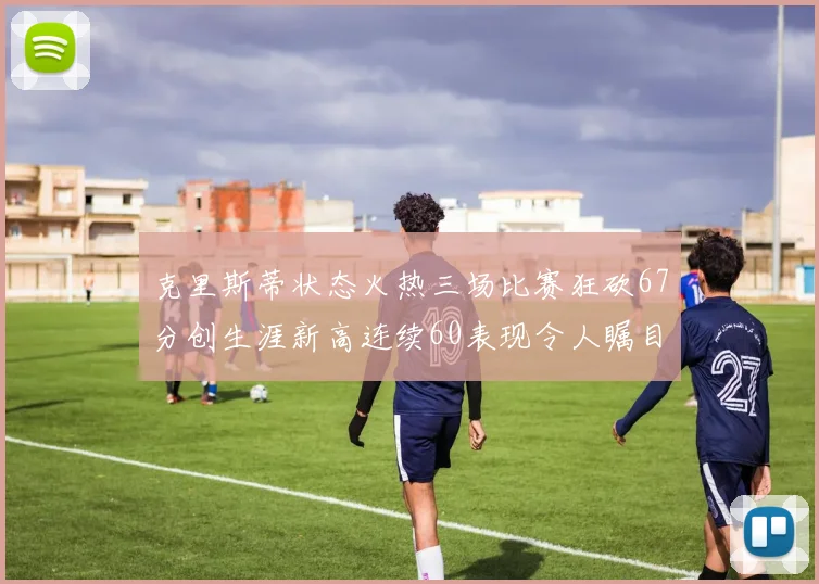 克里斯蒂状态火热三场比赛狂砍67分创生涯新高连续60表现令人瞩目
