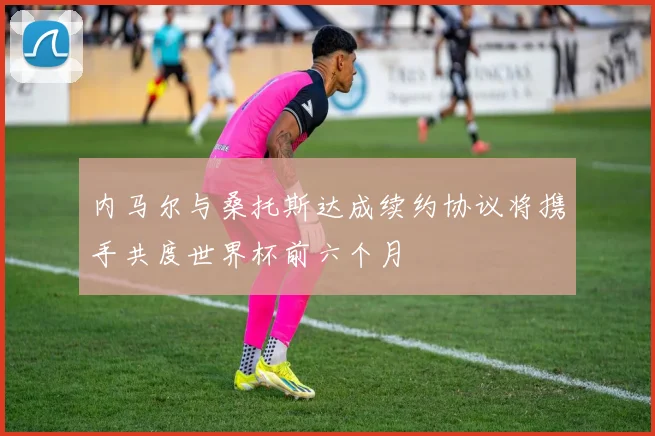内马尔与桑托斯达成续约协议将携手共度世界杯前六个月