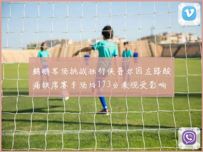 鹈鹕客场挑战独行侠普尔因左膝酸痛缺席赛季场均173分表现受影响