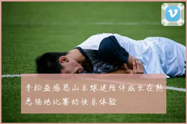 李松益感恩山东球迷陪伴成长在熟悉场地比赛的快乐体验