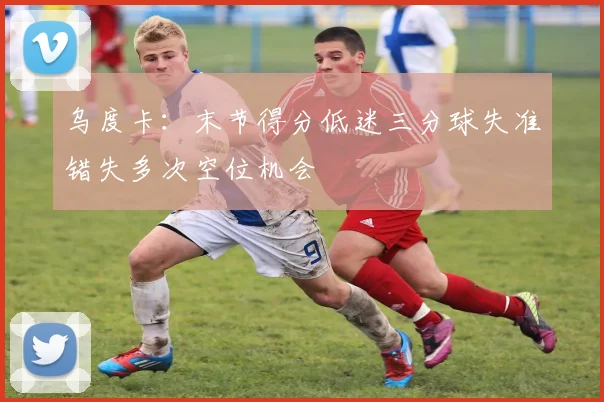 乌度卡：末节得分低迷三分球失准错失多次空位机会