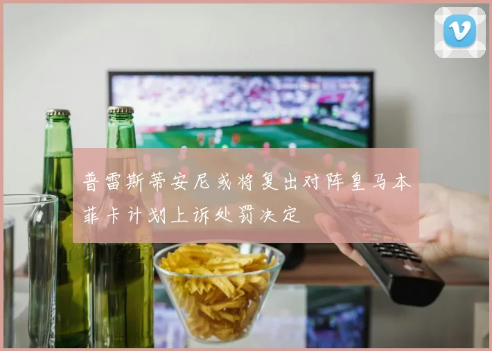 普雷斯蒂安尼或将复出对阵皇马本菲卡计划上诉处罚决定