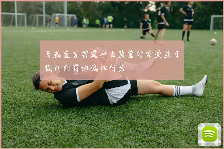 马威直言雷霆冲击篮筐时常受益于裁判判罚的偏袒行为