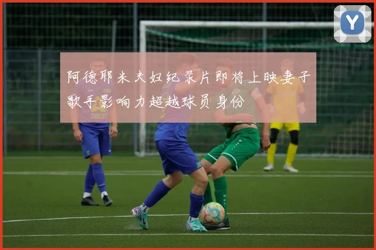 阿德耶米夫妇纪录片即将上映妻子歌手影响力超越球员身份