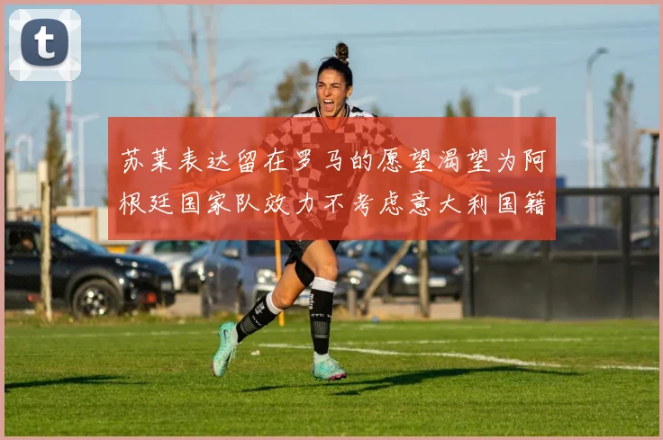 苏莱表达留在罗马的愿望渴望为阿根廷国家队效力不考虑意大利国籍