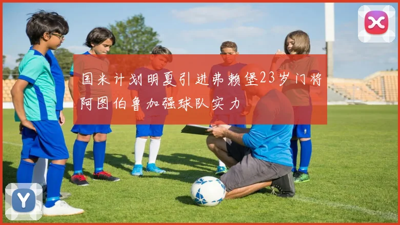 国米计划明夏引进弗赖堡23岁门将阿图伯鲁加强球队实力
