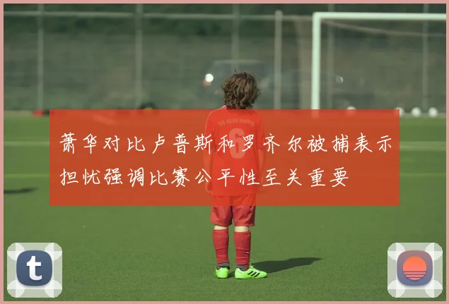 萧华对比卢普斯和罗齐尔被捕表示担忧强调比赛公平性至关重要
