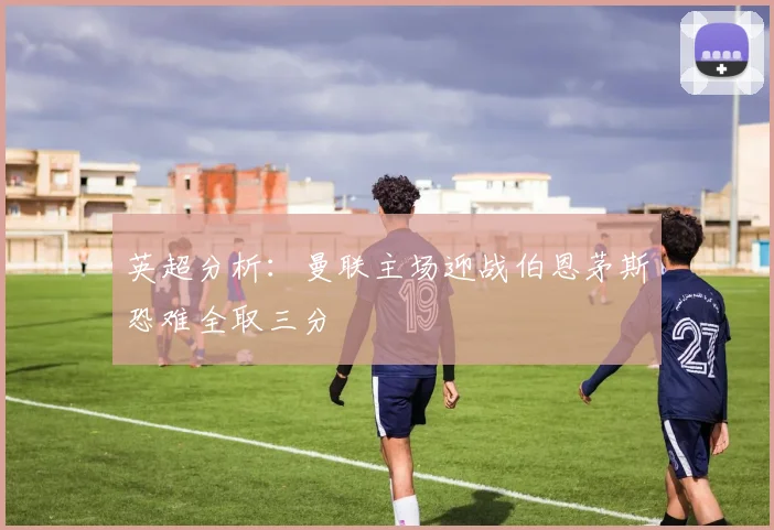 英超分析：曼联主场迎战伯恩茅斯恐难全取三分