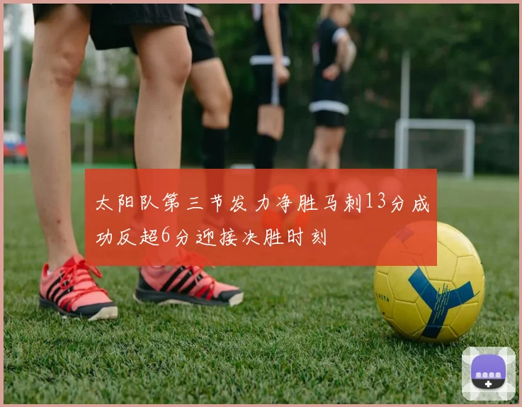 太阳队第三节发力净胜马刺13分成功反超6分迎接决胜时刻