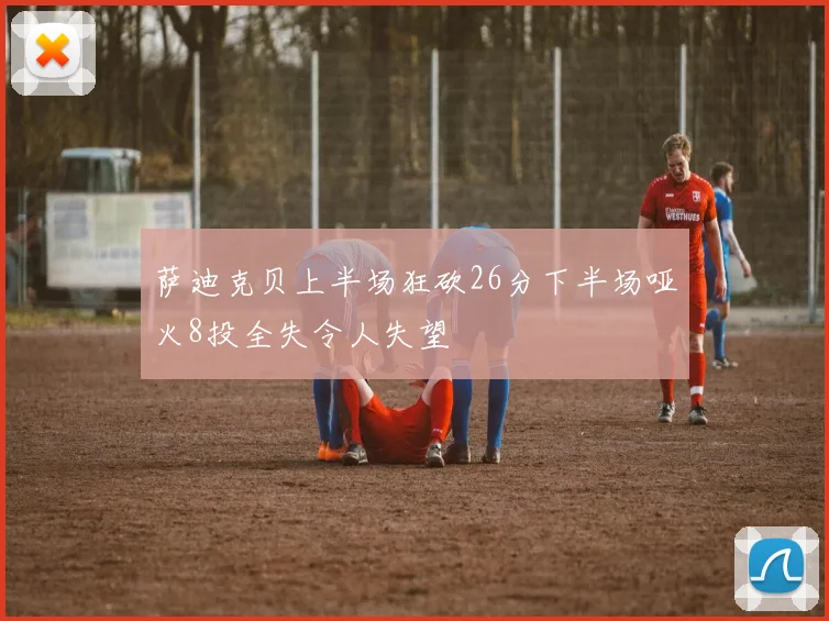 萨迪克贝上半场狂砍26分下半场哑火8投全失令人失望