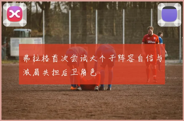 弗拉格首次尝试大个子阵容自信与浓眉共担后卫角色