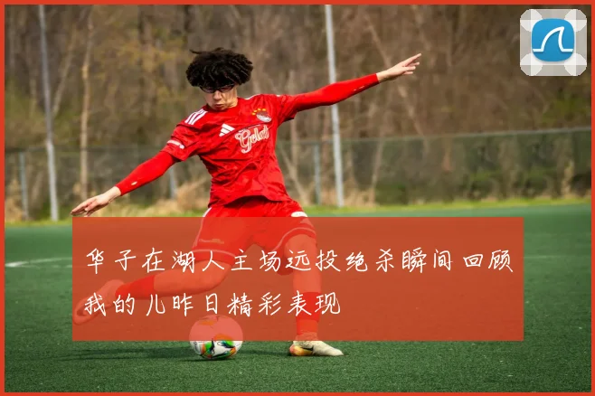 华子在湖人主场远投绝杀瞬间回顾我的儿昨日精彩表现