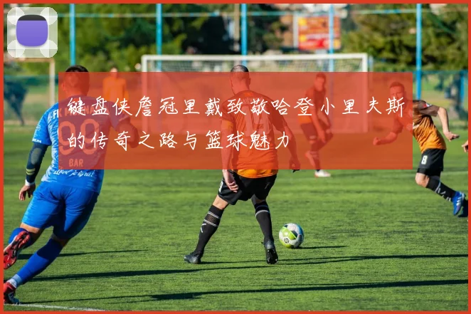 键盘侠詹冠里戴致敬哈登小里夫斯的传奇之路与篮球魅力