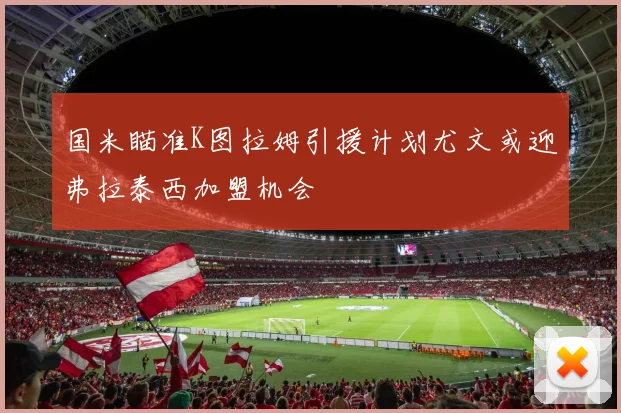 国米瞄准K图拉姆引援计划尤文或迎弗拉泰西加盟机会