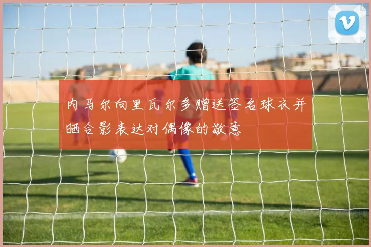 内马尔向里瓦尔多赠送签名球衣并晒合影表达对偶像的敬意