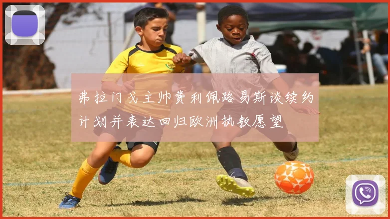 弗拉门戈主帅费利佩路易斯谈续约计划并表达回归欧洲执教愿望
