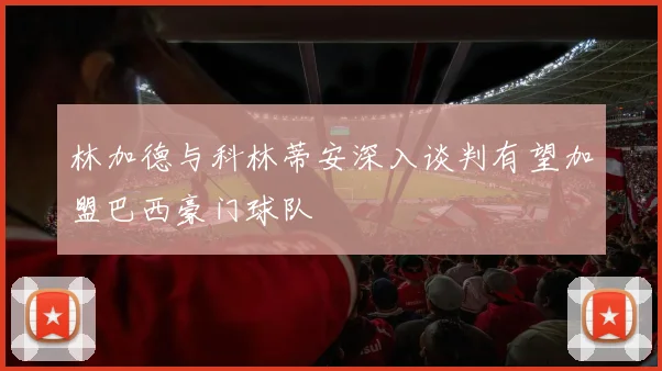 林加德与科林蒂安深入谈判有望加盟巴西豪门球队