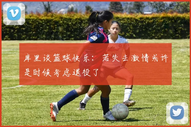库里谈篮球快乐：若失去激情或许是时候考虑退役了