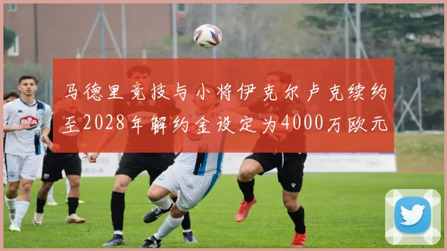 马德里竞技与小将伊克尔卢克续约至2028年解约金设定为4000万欧元