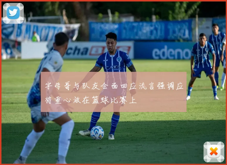 字母哥与队友会面回应流言强调应将重心放在篮球比赛上