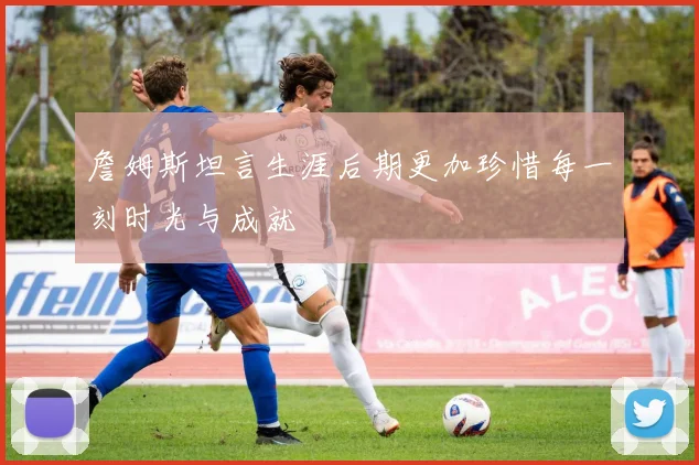 詹姆斯坦言生涯后期更加珍惜每一刻时光与成就