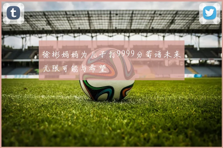 徐彬妈妈为儿子打9999分寄语未来无限可能与希望