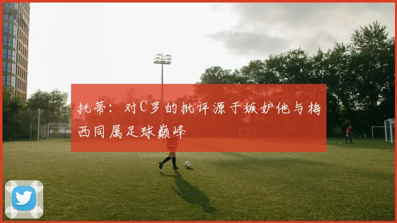 托蒂：对C罗的批评源于嫉妒他与梅西同属足球巅峰