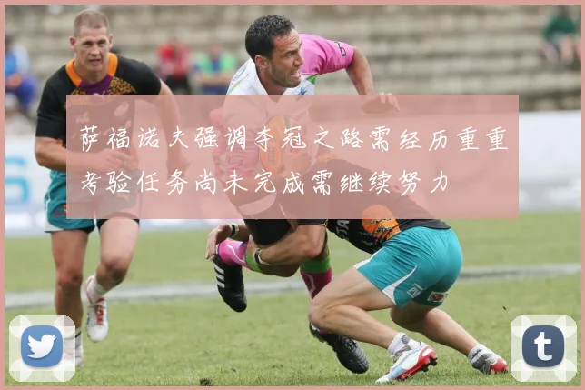 萨福诺夫强调夺冠之路需经历重重考验任务尚未完成需继续努力
