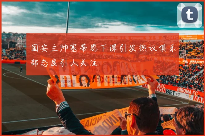 国安主帅塞蒂恩下课引发热议俱乐部态度引人关注