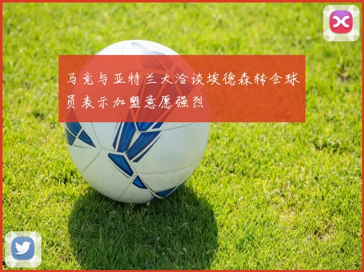 马竞与亚特兰大洽谈埃德森转会球员表示加盟意愿强烈