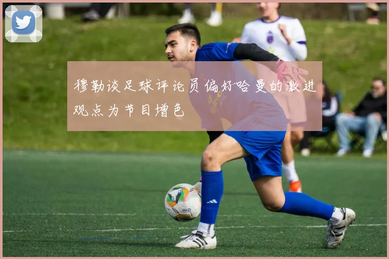 穆勒谈足球评论员偏好哈曼的激进观点为节目增色
