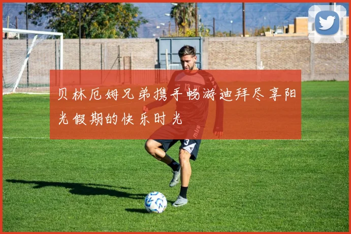 贝林厄姆兄弟携手畅游迪拜尽享阳光假期的快乐时光