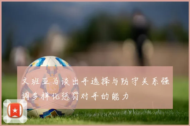 文班亚马谈出手选择与防守关系强调多样化惩罚对手的能力