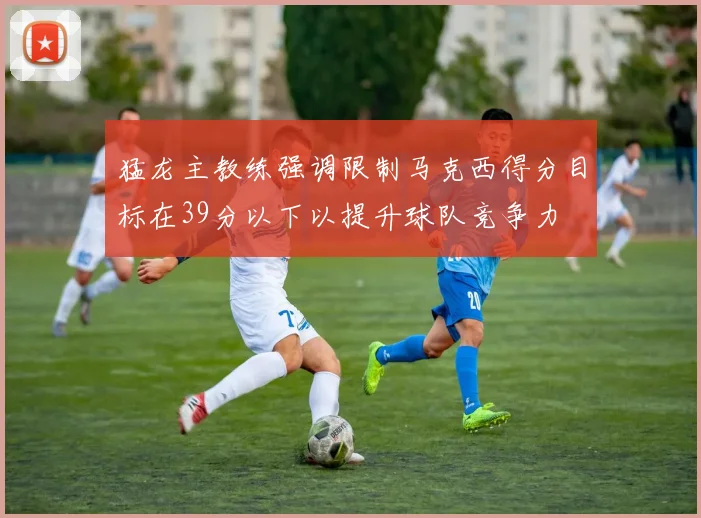 猛龙主教练强调限制马克西得分目标在39分以下以提升球队竞争力