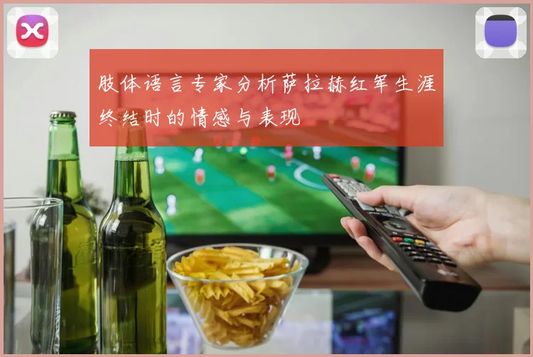 肢体语言专家分析萨拉赫红军生涯终结时的情感与表现