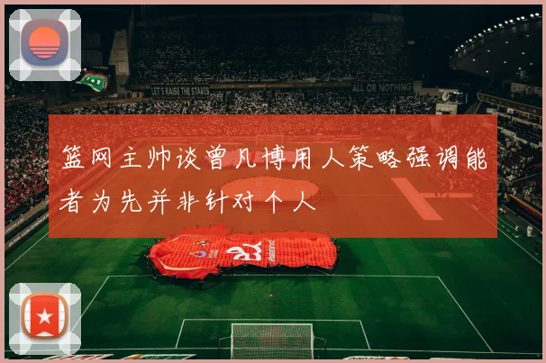篮网主帅谈曾凡博用人策略强调能者为先并非针对个人
