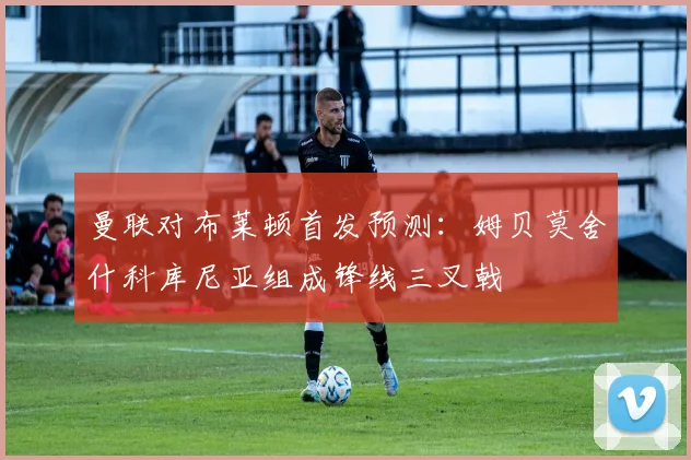 曼联对布莱顿首发预测：姆贝莫舍什科库尼亚组成锋线三叉戟