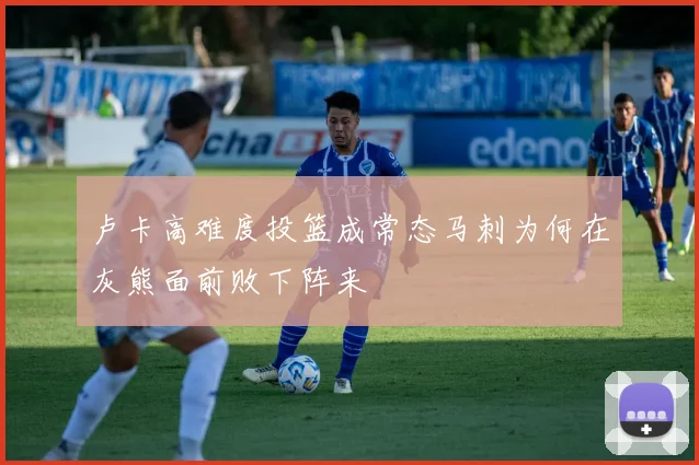 卢卡高难度投篮成常态马刺为何在灰熊面前败下阵来