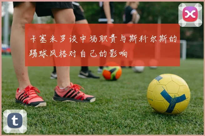 卡塞米罗谈中场职责与斯科尔斯的踢球风格对自己的影响